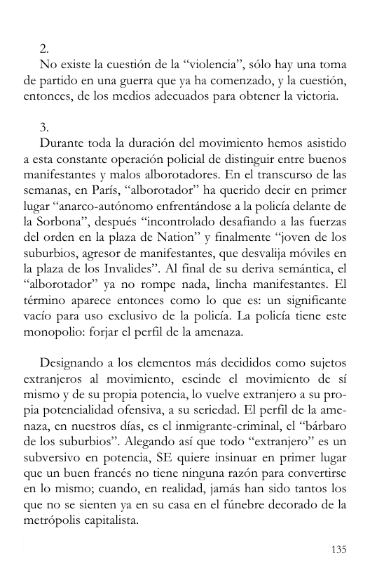 2. No existe la cuestion de la “violencia”, s6lo hay una toma de partido cn una guerra que ya ha comenzado, y la cuestion, entonces, de los medios adecuados para obtener la victoria. 3. Durante toda la duracién del movimicnto hemos asistido a csta constante operacion policial de distinguir entre buenos manifestantes y malos alborotadores. En ¢l transcurso de las semanas, cn Paris, “alborotador” ha querido decir cn primer lugar “anatco-auténomo cnfrentindose a la policia delante de la Sorbona”, después “incontrolado desafiando a las fuctzas del orden en la plaza de Nation” y finalmente “joven de los suburbios, agresor de manifestantes, que desvalija méviles cn la plaza de los Invalides”. Al final de su deriva seméntica, cl “alborotador” ya no rompe nada, lincha manifestantes. El término aparcee entonces como lo que es: un significante vacio para uso exclusivo de la policia. La policia tienc este monopolio: forjar cl perfil de la amenaza. Designando a los clementos mis decididos como sujctos extranjeros al movimiento, cscinde o movimiento de si mismo y de su propia potencia, lo vuclve extranjero a su pro- pia potencialidad ofensiva, a su seriedad. El perfil de la ame- naza, en nuestros dias, cs cl inmigrante-criminal, ¢l “barbato de los suburbios”. Alegando asi que todo “cxtranjero” cs un subversivo en potencia, SE quicre insinuar cn primer lugar que un buen francés no tienc ninguna razon para convertirse en lo mismo; cuando, en realidad, jamds han sido tantos los que no se sicnten ya cn su casa en el fiincbre decorado de la metropolis capitalista. 135